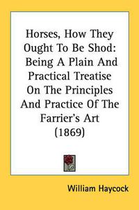 Cover image for Horses, How They Ought to Be Shod: Being a Plain and Practical Treatise on the Principles and Practice of the Farrier's Art (1869)