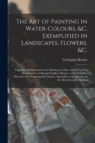 Cover image for The Art of Painting in Water-colours, &c. Exemplified in Landscapes, Flowers, &c.: Together With Instructions for Painting on Glass, and in Crayons: Explained in a Full and Familiar Manner: With Particular Directions for Preparing the Colours, ...