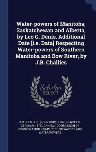 Water-Powers of Manitoba, Saskatchewan and Alberta, by Leo G. Denis. Additional Date [I.E. Data] Respecting Water-Powers of Southern Manitoba and Bow River, by J.B. Challies