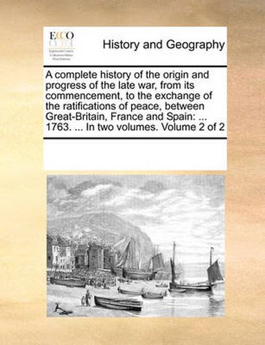 Cover image for A Complete History of the Origin and Progress of the Late War, from Its Commencement, to the Exchange of the Ratifications of Peace, Between Great-Britain, France and Spain: 1763. ... in Two Volumes. Volume 2 of 2