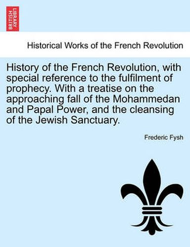 Cover image for History of the French Revolution, with Special Reference to the Fulfilment of Prophecy. with a Treatise on the Approaching Fall of the Mohammedan and Papal Power, and the Cleansing of the Jewish Sanctuary.