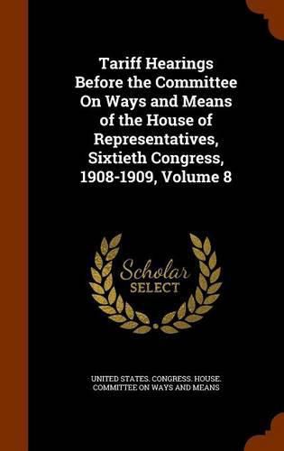 Cover image for Tariff Hearings Before the Committee on Ways and Means of the House of Representatives, Sixtieth Congress, 1908-1909, Volume 8