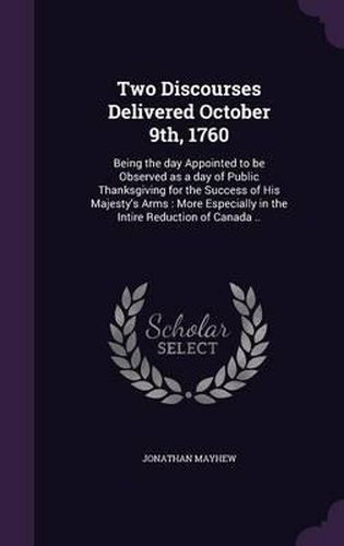 Two Discourses Delivered October 9th, 1760: Being the Day Appointed to Be Observed as a Day of Public Thanksgiving for the Success of His Majesty's Arms: More Especially in the Intire Reduction of Canada ..