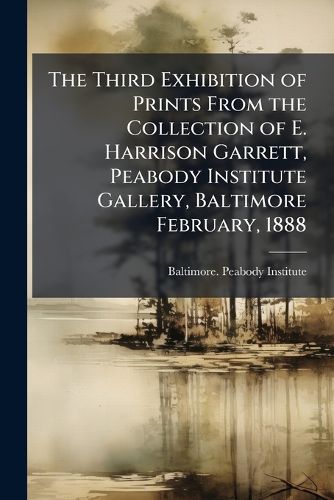 Cover image for The Third Exhibition of Prints from the Collection of E. Harrison Garrett, Peabody Institute Gallery, Baltimore February, 1888