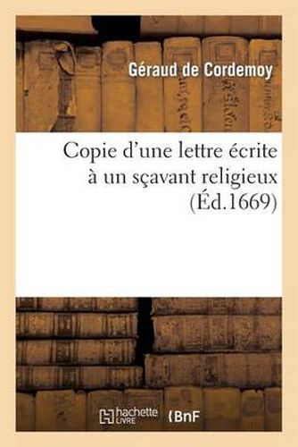 Cover image for Copie d'Une Lettre Ecrite A Un Scavant Religieux, Pour Montrer: I, Que Le Systeme de M. Descartes: Et Son Opinion Touchant Les Bestes n'Ont Rien de Dangereux; II, Et Que Tout Ce Qu'il En a Ecrit...