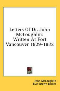 Cover image for Letters of Dr. John McLoughlin: Written at Fort Vancouver 1829-1832