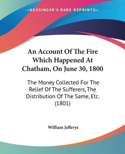 Cover image for An Account Of The Fire Which Happened At Chatham, On June 30, 1800: The Money Collected For The Relief Of The Sufferers, The Distribution Of The Same, Etc. (1801)