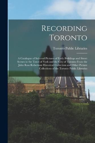 Recording Toronto: a Catalogue of Selected Pictures of Early Buildings and Street Scenes in the Town of York and the City of Toronto From the John Ross Robertson Historical Collection and Other Picture Collections of the Toronto Public Libraries