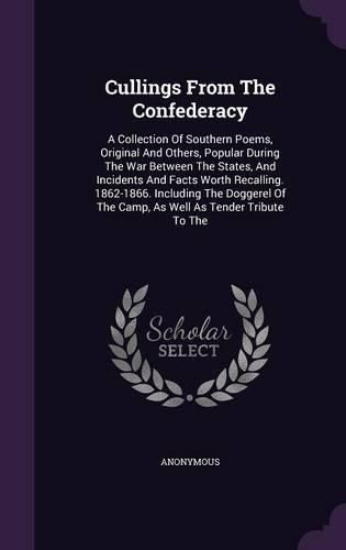 Cover image for Cullings from the Confederacy: A Collection of Southern Poems, Original and Others, Popular During the War Between the States, and Incidents and Facts Worth Recalling. 1862-1866. Including the Doggerel of the Camp, as Well as Tender Tribute to the