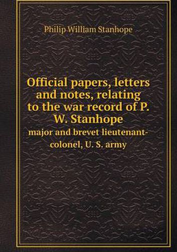 Cover image for Official papers, letters and notes, relating to the war record of P. W. Stanhope major and brevet lieutenant-colonel, U. S. army