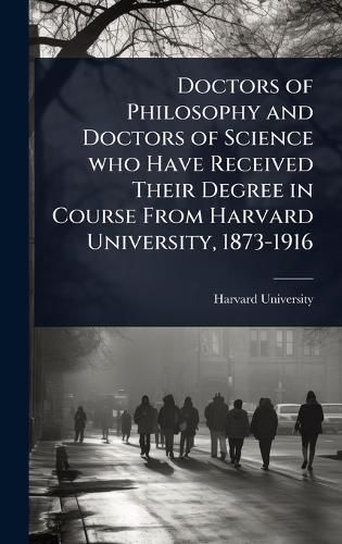 Cover image for Doctors of Philosophy and Doctors of Science who Have Received Their Degree in Course From Harvard University, 1873-1916