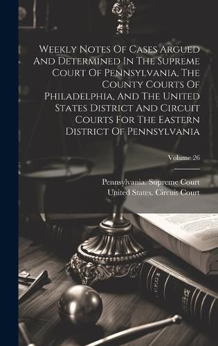 Cover image for Weekly Notes Of Cases Argued And Determined In The Supreme Court Of Pennsylvania, The County Courts Of Philadelphia, And The United States District And Circuit Courts For The Eastern District Of Pennsylvania; Volume 26