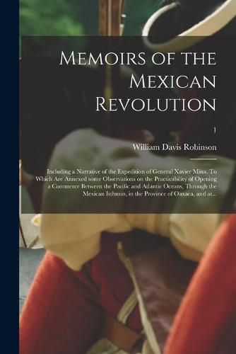 Memoirs of the Mexican Revolution; Including a Narrative of the Expedition of General Xavier Mina. To Which Are Annexed Some Observations on the Practicability of Opening a Commerce Between the Pacific and Atlantic Oceans, Through the Mexican Isthmus, ...;