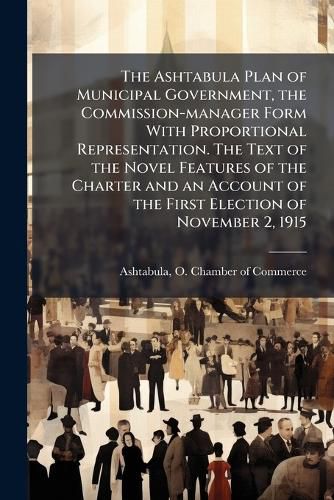 Cover image for The Ashtabula Plan of Municipal Government, the Commission-Manager Form with Proportional Representation. the Text of the Novel Features of the Charter and an Account of the First Election of November 2, 1915