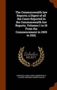 Cover image for The Commonwealth Law Reports; A Digest of All the Cases Reported in the Commonwealth Law Reports, Volumes 1 to 19 from the Commencement in 1903 to 1915;