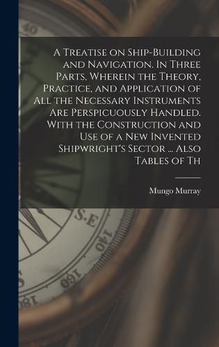 Cover image for A Treatise on Ship-building and Navigation. In Three Parts, Wherein the Theory, Practice, and Application of all the Necessary Instruments are Perspicuously Handled. With the Construction and use of a new Invented Shipwright's Sector ... Also Tables of Th