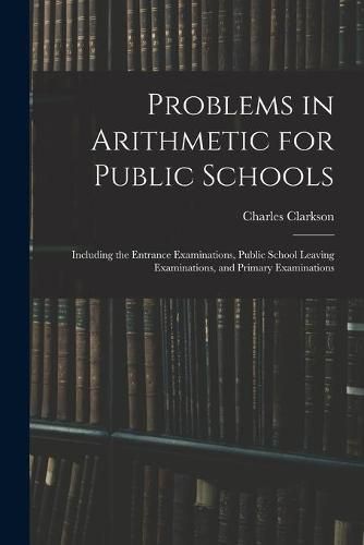 Problems in Arithmetic for Public Schools: Including the Entrance Examinations, Public School Leaving Examinations, and Primary Examinations