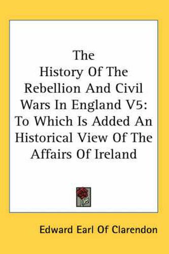 Cover image for The History of the Rebellion and Civil Wars in England V5: To Which Is Added an Historical View of the Affairs of Ireland