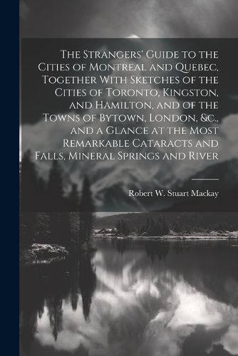 The Strangers' Guide to the Cities of Montreal and Quebec, Together With Sketches of the Cities of Toronto, Kingston, and Hamilton, and of the Towns of Bytown, London, &c., and a Glance at the Most Remarkable Cataracts and Falls, Mineral Springs and River