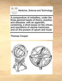 Cover image for A Compendium of Midwifery, Under the Three General Heads of Theory, Practice, and Diseases: With an Appendix, Containing, a Short Essay on the Virtues and Operations of Uterine Medicines, and on the Powers of Opium and Musk