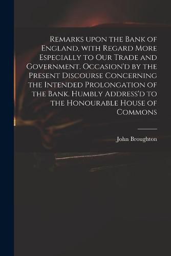 Cover image for Remarks Upon the Bank of England, With Regard More Especially to Our Trade and Government. Occasion'd by the Present Discourse Concerning the Intended Prolongation of the Bank. Humbly Address'd to the Honourable House of Commons