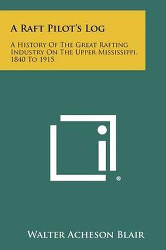 A Raft Pilot's Log: A History of the Great Rafting Industry on the Upper Mississippi, 1840 to 1915