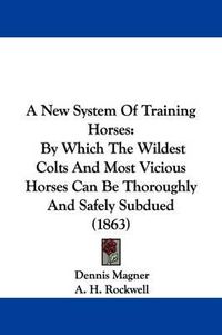 Cover image for A New System of Training Horses: By Which the Wildest Colts and Most Vicious Horses Can Be Thoroughly and Safely Subdued (1863)