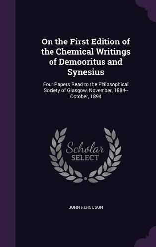 Cover image for On the First Edition of the Chemical Writings of Demooritus and Synesius: Four Papers Read to the Philosophical Society of Glasgow, November, 1884--October, 1894