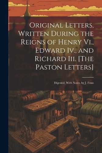 Cover image for Original Letters, Written During the Reigns of Henry Vi., Edward Iv., and Richard Iii. [The Paston Letters]