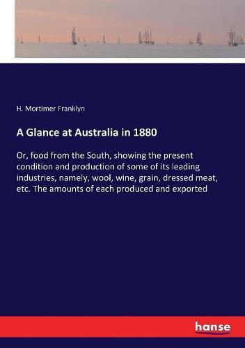 Cover image for A Glance at Australia in 1880: Or, food from the South, showing the present condition and production of some of its leading industries, namely, wool, wine, grain, dressed meat, etc. The amounts of each produced and exported