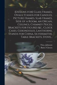 Cover image for [Designs for] Glass Frames, Ovals, Stands for Candles, Picture Frames, Slab Frames, Side of a Room, an Organ, Ceilings, Chimney Peices, Brackets for Figures &c., Clock Cases, Gerondoles, Lanthorns, Stands for China, Silversmiths, Table Brackets, Stove...