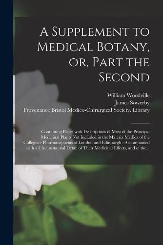 A Supplement to Medical Botany, or, Part the Second: Containing Plates With Descriptions of Most of the Principal Medicinal Plants Not Included in the Materia Medica of the Collegiate Pharmacopoeias of London and Edinburgh: Accompanied With A...