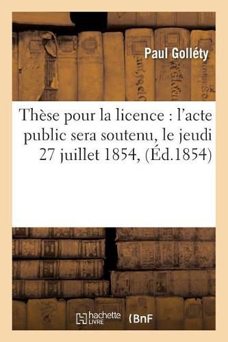 Cover image for These Pour La Licence: l'Acte Public Sera Soutenu, Le Jeudi 27 Juillet 1854,