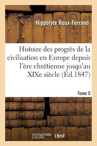 Histoire Des Progres de la Civilisation En Europe de l'Ere Chretienne Jusqu'au Xixe Siecle. Tome 5