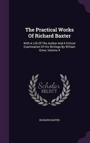 Cover image for The Practical Works of Richard Baxter: With a Life of the Author and a Critical Examination of His Writings by William Orme, Volume 4