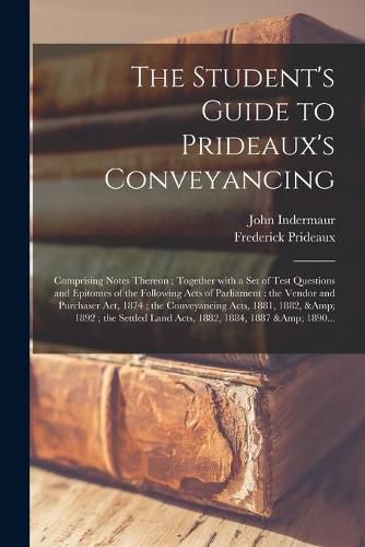 The Student's Guide to Prideaux's Conveyancing: Comprising Notes Thereon; Together With a Set of Test Questions and Epitomes of the Following Acts of Parliament: the Vendor and Purchaser Act, 1874; the Conveyancing Acts, 1881, 1882, & 1892;...