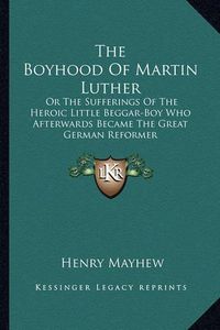 Cover image for The Boyhood of Martin Luther: Or the Sufferings of the Heroic Little Beggar-Boy Who Afterwards Became the Great German Reformer