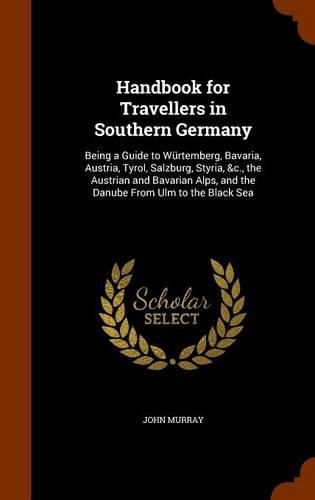 Handbook for Travellers in Southern Germany: Being a Guide to Wurtemberg, Bavaria, Austria, Tyrol, Salzburg, Styria, &C., the Austrian and Bavarian Alps, and the Danube from Ulm to the Black Sea