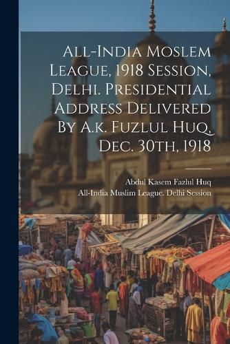 Cover image for All-india Moslem League, 1918 Session, Delhi. Presidential Address Delivered By A.k. Fuzlul Huq, Dec. 30th, 1918