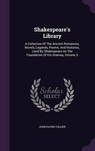 Shakespeare's Library: A Collection of the Ancient Romances, Novels, Legends, Poems, and Histories, Used by Shakespeare as the Foundation of His Dramas, Volume 2