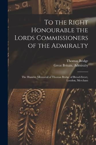 Cover image for To the Right Honourable the Lords Commissioners of the Admiralty [microform]: the Humble Memorial of Thomas Bridge of Bread-Street, London, Merchant