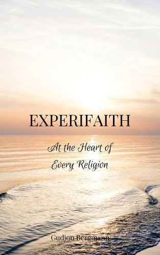 Cover image for Experifaith: At the Heart of Every Religion; An Experiential Approach to Individual Spirituality and Improved Interfaith Relations