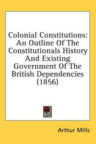 Cover image for Colonial Constitutions: An Outline of the Constitutionals History and Existing Government of the British Dependencies (1856)