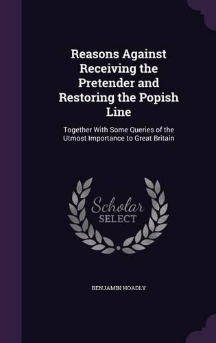 Cover image for Reasons Against Receiving the Pretender and Restoring the Popish Line: Together with Some Queries of the Utmost Importance to Great Britain