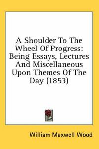 Cover image for A Shoulder to the Wheel of Progress: Being Essays, Lectures and Miscellaneous Upon Themes of the Day (1853)