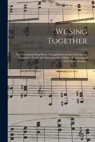 Cover image for We Sing Together: Our Franciscan Song Book / Compiled by an Inter-provioncial Committee Under the Chairmanship of Sister M. Brendan of Holy Name Province