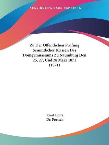 Cover image for Zu Der Offentlichen Prufung Sammtlicher Klassen Des Domgymnasiums Zu Naumburg Den 25, 27, Und 28 Marz 1871 (1871)