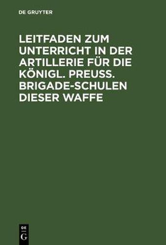 Cover image for Leitfaden Zum Unterricht in Der Artillerie Fur Die Koenigl. Preuss. Brigade-Schulen Dieser Waffe: Mit Allerhoechster Genehmigung Seiner Majestat Des Koenigs, Auf Befehl Sr. Koenigl. Hoheit Des Prinzen August Von Preussen Ausgearb.