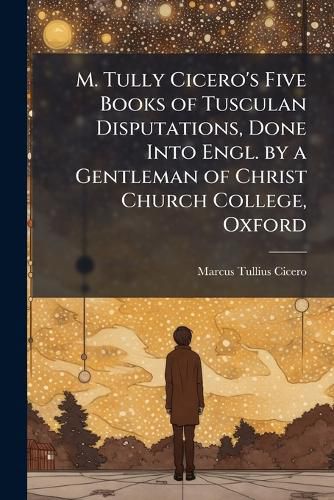 Cover image for M. Tully Cicero's Five Books of Tusculan Disputations, Done Into Engl. by a Gentleman of Christ Church College, Oxford