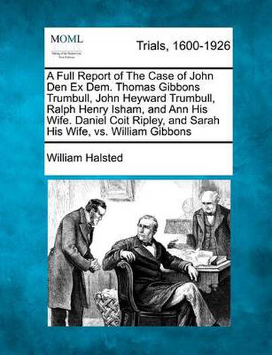 A Full Report of the Case of John Den Ex Dem. Thomas Gibbons Trumbull, John Heyward Trumbull, Ralph Henry Isham, and Ann His Wife. Daniel Coit Ripley, and Sarah His Wife, vs. William Gibbons